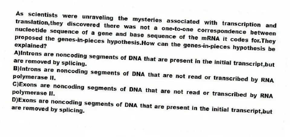 As scientists were unraveling the mysteries associated with transcription and translation,they discovered there was not a one-to-one correspondence between nucleotide sequence of a gene and base sequence of the mRNA it codes for.They proposed the genes-in-pieces hypothesis.How can the genes-in-pieces hypothesis be explained?
A)Introns are noncoding segments of DNA that are present in the initial transcript,but are removed by splicing.
B)Introns are noncoding segments of DNA that are not read or transcribed by RNA polymerase II.
C)Exons are noncoding segments of DNA that are not read or transcribed by RNA polymerase II.
D)Exons are noncoding segments of DNA that are present in the initial transcript,but are removed by splicing.