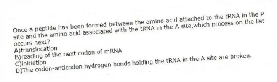 Once a peptide has been formed between the amino acid attached to the tRNA in the P site and the amino acid associated with the tRNA in the A site,which process on the list occurs next?
A)translocation
B)reading of the next codon of mRNA
C)initiation
D)The codon-anticodon hydrogen bonds holding the tRNA in the A site are broken.