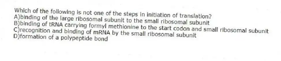 Which of the following is not one of the steps in initiation of translation?
A)binding of the large ribosomal subunit to the small ribosomal subunit
B)binding of tRNA carrying formyl methionine to the start codon and small ribosomal subunit
C)recognition and binding of mRNA by the small ribosomal subunit
D)formation of a polypeptide bond