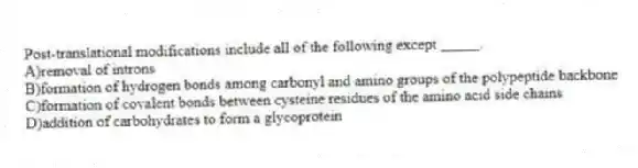 Post-translational modifications include all of the following except _____.
A)removal of introns
B)formation of hydrogen bonds among carbonyl and amino groups of the polypeptide backbone
C)formation of covalent bonds between cysteine residues of the amino acid side chains
D)addition of carbohydrates to form a glycoprotein