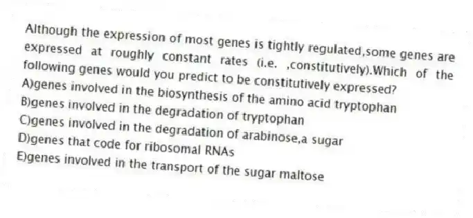 Although the expression of most genes is tightly regulated,some genes are expressed at roughly constant rates (i.e. ,constitutively).Which of the following genes would you predict to be constitutively expressed?
A)genes involved in the biosynthesis of the amino acid tryptophan
B)genes involved in the degradation of tryptophan
C)genes involved in the degradation of arabinose,a sugar
D)genes that code for ribosomal RNAs
E)genes involved in the transport of the sugar maltose