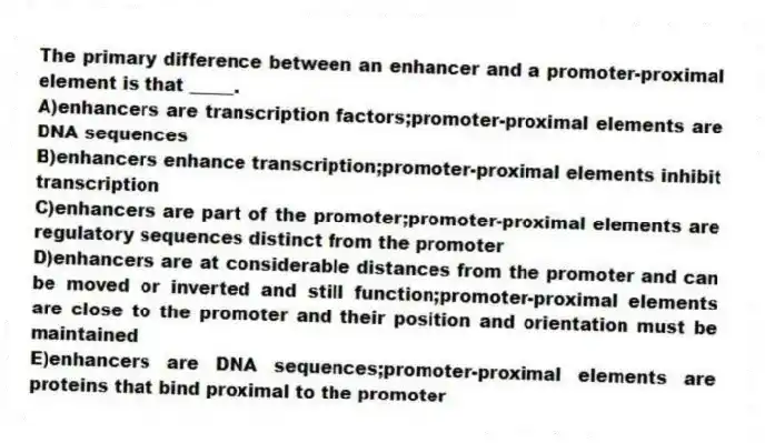 The primary difference between an enhancer and a promoter-proximal element is that _____.
A)enhancers are transcription factors;promoter-proximal elements are DNA sequences
B)enhancers enhance transcription;promoter-proximal elements inhibit transcription
C)enhancers are part of the promoter;promoter-proximal elements are regulatory sequences distinct from the promoter
D)enhancers are at considerable distances from the promoter and can be moved or inverted and still function;promoter-proximal elements are close to the promoter and their position and orientation must be maintained
E)enhancers are DNA sequences;promoter-proximal elements are proteins that bind proximal to the promoter