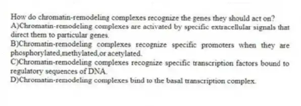 How do chromatin-remodeling complexes recognize the genes they should act on?
A)Chromatin-remodeling complexes are activated by specific extracellular signals that direct them to particular genes.
B)Chromatin-remodeling complexes recognize specific promoters when they are phosphorylated,methylated,or acetylated.
C)Chromatin-remodeling complexes recognize specific transcription factors bound to regulatory sequences of DNA.
D)Chromatin-remodeling complexes bind to the basal transcription complex.