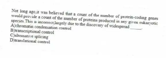 Not long ago,it was believed that a count of the number of protein-coding genes would provide a count of the number of proteins produced in any given eukaryotic species.This is incorrect,largely due to the discovery of widespread _____.
A)chromatin condensation control
B)transcriptional control
C)alternative splicing
D)translational control