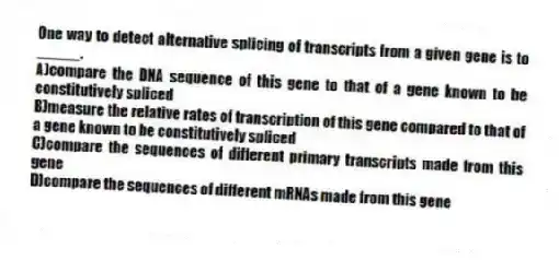 One way to detect alternative splicing of transcripts from a given gene is to _____.
A)compare the DNA sequence of this gene to that of a gene known to be constitutively spliced
B)measure the relative rates of transcription of this gene compared to that of a gene known to be constitutively spliced
C)compare the sequences of different primary transcripts made from this gene
D)compare the sequences of different mRNAs made from this gene