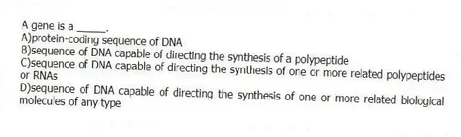 A gene is a _____.
A)protein-coding sequence of DNA
B)sequence of DNA capable of directing the synthesis of a polypeptide
C)sequence of DNA capable of directing the synthesis of one or more related polypeptides or RNAs
D)sequence of DNA capable of directing the synthesis of one or more related biological molecules of any type
