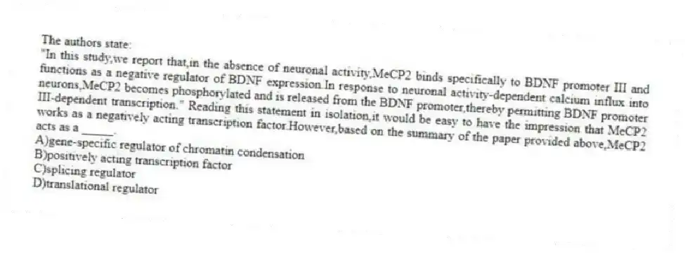 The authors state:
"In this study,we report that,in the absence of neuronal activity,MeCP2 binds specifically to BDNF promoter III and functions as a negative regulator of BDNF expression.In response to neuronal activity-dependent calcium influx into neurons,MeCP2 becomes phosphorylated and is released from the BDNF promoter,thereby permitting BDNF promoter III-dependent transcription." Reading this statement in isolation,it would be easy to have the impression that MeCP2 works as a negatively acting transcription factor.However,based on the summary of the paper provided above,MeCP2 acts as a _____.
A)gene-specific regulator of chromatin condensation
B)positively acting transcription factor
C)splicing regulator
D)translational regulator