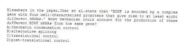 Elsewhere in the paper,Chen et al.state that "BDNF is encoded by a complex gene with four well-characterized promoters that give rise to at least eight different mRNAs." What mechanism could account for the production of these different BDNF mRNAs from the same gene?
A)chromatin condensation control
B)alternative splicing
C)translational control
D)post-translational control