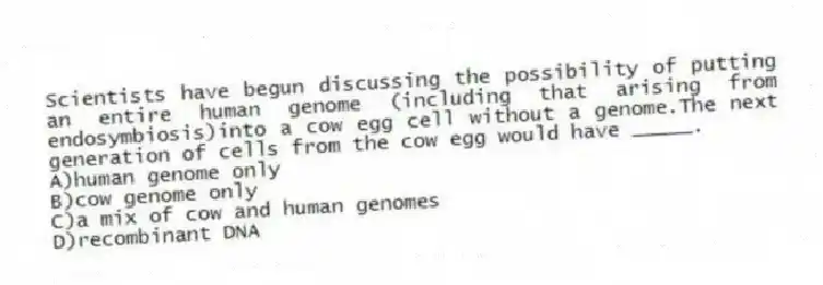 Scientists have begun discussing the possibility of putting an entire human genome (including that arising from endosymbiosis)into a cow egg cell without a genome.The next generation of cells from the cow egg would have _____.
A)human genome only
B)cow genome only
C)a mix of cow and human genomes
D)recombinant DNA