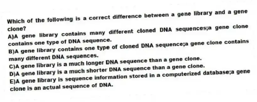 Which of the following is a correct difference between a gene library and a gene clone?
A)A gene library contains many different cloned DNA sequences;a gene clone contains one type of DNA sequence.
B)A gene library contains one type of cloned DNA sequence;a gene clone contains many different DNA sequences.
C)A gene library is a much longer DNA sequence than a gene clone.
D)A gene library is a much shorter DNA sequence than a gene clone.
E)A gene library is sequence information stored in a computerized database;a gene clone is an actual sequence of DNA.