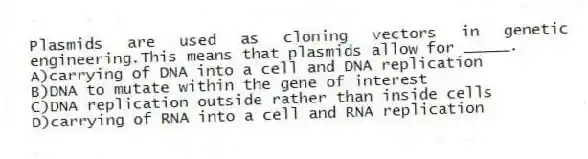 Plasmids are used as cloning vectors in genetic engineering.This means that plasmids allow for _____.
A)carrying of DNA into a cell and DNA replication
B)DNA to mutate within the gene of interest
C)DNA replication outside rather than inside cells
D)carrying of RNA into a cell and RNA replication