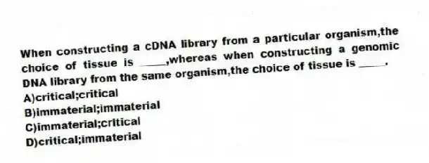 When constructing a cDNA library from a particular organism,the choice of tissue is _____,whereas when constructing a genomic DNA library from the same organism,the choice of tissue is _____.
A)critical;critical
B)immaterial;immaterial
C)immaterial;critical
D)critical;immaterial