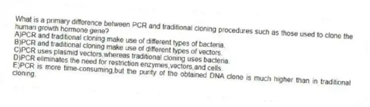 What is a primary difference between PCR and traditional cloning procedures such as those used to clone the human growth hormone gene?
A)PCR and traditional cloning make use of different types of bacteria.
B)PCR and traditional cloning make use of different types of vectors.
C)PCR uses plasmid vectors,whereas traditional cloning uses bacteria.
D)PCR eliminates the need for restriction enzymes,vectors,and cells.
E)PCR is more time-consuming,but the purity of the obtained DNA clone is much higher than in traditional cloning.