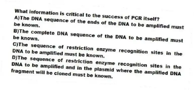 What information is critical to the success of PCR itself?
A)The DNA sequence of the ends of the DNA to be amplified must be known.
B)The complete DNA sequence of the DNA to be amplified must be known.
C)The sequence of restriction enzyme recognition sites in the DNA to be amplified must be known.
D)The sequence of restriction enzyme recognition sites in the DNA to be amplified and in the plasmid where the amplified DNA fragment will be cloned must be known.