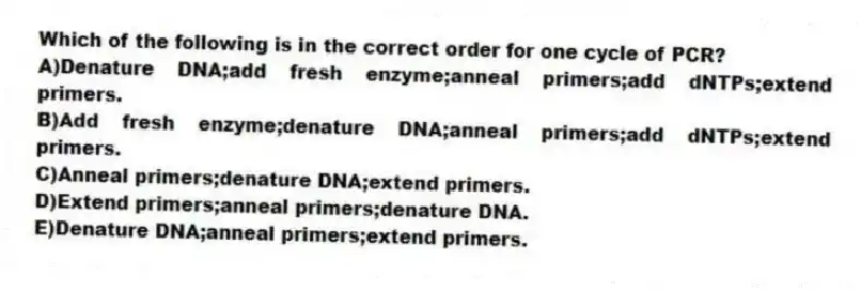 Which of the following is in the correct order for one cycle of PCR?
A)Denature DNA;add fresh enzyme;anneal primers;add dNTPs;extend primers.
B)Add fresh enzyme;denature DNA;anneal primers;add dNTPs;extend primers.
C)Anneal primers;denature DNA;extend primers.
D)Extend primers;anneal primers;denature DNA.
E)Denature DNA;anneal primers;extend primers.