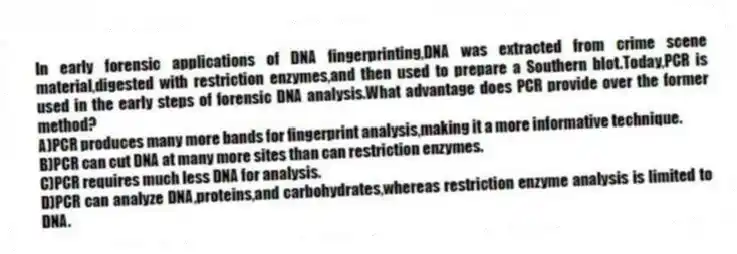 In early forensic applications of DNA fingerprinting,DNA was extracted from crime scene material,digested with restriction enzymes,and then used to prepare a Southern blot.Today,PCR is used in the early steps of forensic DNA analysis.What advantage does PCR provide over the former method?
A)PCR produces many more bands for fingerprint analysis,making it a more informative technique.
B)PCR can cut DNA at many more sites than can restriction enzymes.
C)PCR requires much less DNA for analysis.
D)PCR can analyze DNA,proteins,and carbohydrates,whereas restriction enzyme analysis is limited to DNA.