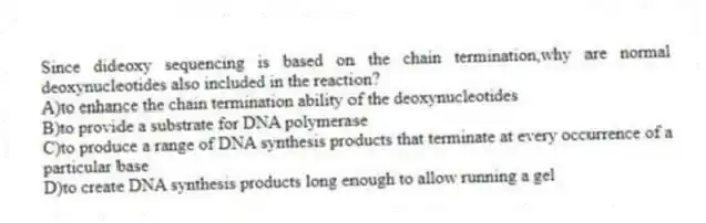 Since dideoxy sequencing is based on the chain termination,why are normal deoxynucleotides also included in the reaction?
A)to enhance the chain termination ability of the deoxynucleotides
B)to provide a substrate for DNA polymerase
C)to produce a range of DNA synthesis products that terminate at every occurrence of a particular base
D)to create DNA synthesis products long enough to allow running a gel
