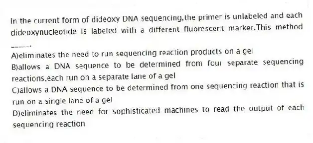 In the current form of dideoxy DNA sequencing,the primer is unlabeled and each dideoxynucleotide is labeled with a different fluorescent marker.This method _____.
A)eliminates the need to run sequencing reaction products on a gel
B)allows a DNA sequence to be determined from four separate sequencing reactions,each run on a separate lane of a gel
C)allows a DNA sequence to be determined from one sequencing reaction that is run on a single lane of a gel
D)eliminates the need for sophisticated machines to read the output of each sequencing reaction