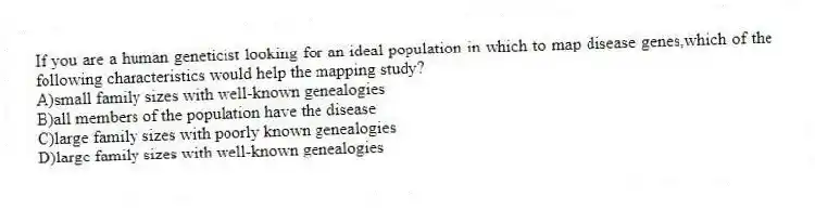 If you are a human geneticist looking for an ideal population in which to map disease genes,which of the following characteristics would help the mapping study?
A)small family sizes with well-known genealogies
B)all members of the population have the disease
C)large family sizes with poorly known genealogies
D)large family sizes with well-known genealogies