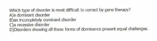 Which type of disorder is most difficult to correct by gene therapy?
A)a dominant disorder
B)an incompletely dominant disorder
C)a recessive disorder
D)Disorders showing all these forms of dominance present equal challenges.