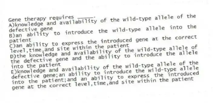 Gene therapy requires _____.
A)knowledge and availability of the wild-type allele of the defective gene
B)an ability to introduce the wild-type allele into the patient
C)an ability to express the introduced gene at the correct level,time,and site within the patient
D)the knowledge and availability of the wild-type allele of the defective gene and the ability to introduce the allele into the patient
E)knowledge and availability of the wild-type allele of the defective gene;an ability to introduce the wild-type allele into the patient;and an ability to express the introduced gene at the correct level,time,and site within the patient
