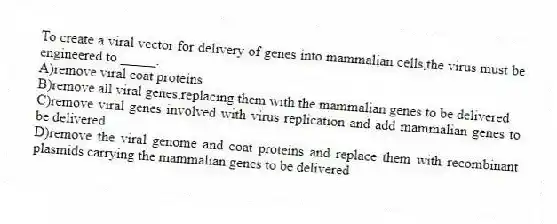 To create a viral vector for delivery of genes into mammalian cells,the virus must be engineered to _____.
A)remove viral coat proteins
B)remove all viral genes,replacing them with the mammalian genes to be delivered
C)remove viral genes involved with virus replication and add mammalian genes to be delivered
D)remove the viral genome and coat proteins and replace them with recombinant plasmids carrying the mammalian genes to be delivered