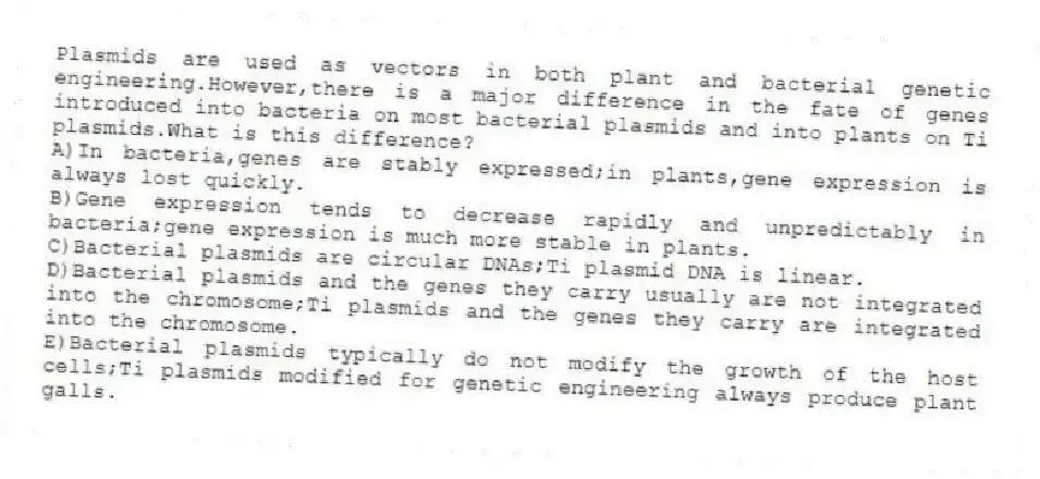 Plasmids are used as vectors in both plant and bacterial genetic engineering.However,there is a major difference in the fate of genes introduced into bacteria on most bacterial plasmids and into plants on Ti plasmids.What is this difference?
A)In bacteria,genes are stably expressed;in plants,gene expression is always lost quickly.
B)Gene expression tends to decrease rapidly and unpredictably in bacteria;gene expression is much more stable in plants.
C)Bacterial plasmids are circular DNAs;Ti plasmid DNA is linear.
D)Bacterial plasmids and the genes they carry usually are not integrated into the chromosome;Ti plasmids and the genes they carry are integrated into the chromosome.
E)Bacterial plasmids typically do not modify the growth of the host cells;Ti plasmids modified for genetic engineering always produce plant galls.