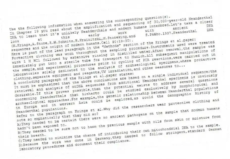 Use the following information when answering the corresponding question(s).
In Chapter 19 you read about the amplification and sequencing of 30,000-year-old Neanderthal DNA to learn that it's unlikely Neanderthals and modern humans interbred.Let's take a closer look at this early work with ancient DNA (M.Krings,A.Stone,R.W.Schmitz,H.Krainitzki,M.Stoneking,and S.Pääbo.1997.Neanderthal DNA sequences and the origin of modern humans.Cell 90:19-30).
Here is part of the lead paragraph in the "Methods" section of the Krings et al.paper:
Protective clothing was worn throughout the sampling procedure.Instruments used were treated with 1 M HCl followed by extensive rinsing in distilled water.After removal,the sample was immediately put into a sterile tube for transport to Munich.All subsequent manipulations of the sample,and experimental procedures prior to cycling of PCR reactions,were carried out in laboratories solely dedicated to the analysis of archaeological specimens,where protective clothing,separate equipment and reagents,UV irradiation,and other measures to...
A concluding paragraph of the Krings et al.paper states:
It must be emphasized that the above conclusions are based on a single individual sequence;the retrieval and analysis of mtDNA sequences from additional Neanderthal specimens is obviously desirable.If this proves possible,then the potential exists to address several questions concerning Neanderthals that hitherto could be studied exclusively by morphological and archaeological approaches.For example,the genetic relationship between Neanderthal populations in Europe and in western Asia could be explored,as could the demographic history of Neanderthal populations.
-Refer to the paragraph on Krings et al.Why did the researchers wear protective clothing and note so emphatically that they did so?
A)They needed to be certain there were no ancient pathogens on the sample that modern humans hadn't been exposed to.
B)They needed to be sure not to harm the precious sample with oils from skin or moisture from their breath.
C)They needed to minimize the chance of introducing their own mitochondrial DNA to the sample.
D)Because the work was done in Germany,they needed to follow stringent,standard German laboratory procedures and document their compliance.