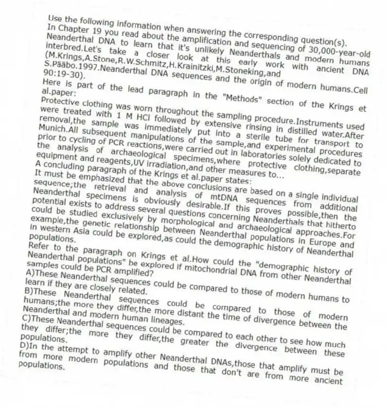 Use the following information when answering the corresponding question(s).
In Chapter 19 you read about the amplification and sequencing of 30,000-year-old Neanderthal DNA to learn that it's unlikely Neanderthals and modern humans interbred.Let's take a closer look at this early work with ancient DNA (M.Krings,A.Stone,R.W.Schmitz,H.Krainitzki,M.Stoneking,and S.Pääbo.1997.Neanderthal DNA sequences and the origin of modern humans.Cell 90:19-30).
Here is part of the lead paragraph in the "Methods" section of the Krings et al.paper:
Protective clothing was worn throughout the sampling procedure.Instruments used were treated with 1 M HCl followed by extensive rinsing in distilled water.After removal,the sample was immediately put into a sterile tube for transport to Munich.All subsequent manipulations of the sample,and experimental procedures prior to cycling of PCR reactions,were carried out in laboratories solely dedicated to the analysis of archaeological specimens,where protective clothing,separate equipment and reagents,UV irradiation,and other measures to...
A concluding paragraph of the Krings et al.paper states:
It must be emphasized that the above conclusions are based on a single individual sequence;the retrieval and analysis of mtDNA sequences from additional Neanderthal specimens is obviously desirable.If this proves possible,then the potential exists to address several questions concerning Neanderthals that hitherto could be studied exclusively by morphological and archaeological approaches.For example,the genetic relationship between Neanderthal populations in Europe and in western Asia could be explored,as could the demographic history of Neanderthal populations.
-Refer to the paragraph on Krings et al.How could the "demographic history of Neanderthal populations" be explored if mitochondrial DNA from other Neanderthal samples could be PCR amplified?
A)These Neanderthal sequences could be compared to those of modern humans to learn if they are closely related.
B)These Neanderthal sequences could be compared to those of modern humans;the more they differ,the more distant the time of divergence between the Neanderthal and modern human lineages.
C)These Neanderthal sequences could be compared to each other to see how much they differ;the more they differ,the greater the divergence between these populations.
D)In the attempt to amplify other Neanderthal DNAs,those that amplify must be from more modern populations and those that don't are from more ancient populations.