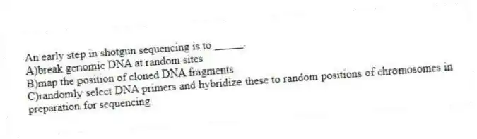 An early step in shotgun sequencing is to _____.
A)break genomic DNA at random sites
B)map the position of cloned DNA fragments
C)randomly select DNA primers and hybridize these to random positions of chromosomes in preparation for sequencing