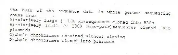 The bulk of the sequence data in whole genome sequencing comes from _____.
A)relatively large (~ 160 kb)sequences cloned into BACs
B)relatively small (~ 1000 base-pair)sequences cloned into plasmids
C)whole chromosomes obtained without cloning
D)whole chromosomes cloned into plasmids