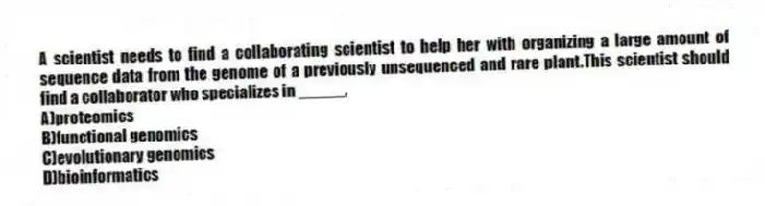 A scientist needs to find a collaborating scientist to help her with organizing a large amount of sequence data from the genome of a previously unsequenced and rare plant.This scientist should find a collaborator who specializes in _____,
A)proteomics
B)functional genomics
C)evolutionary genomics
D)bioinformatics