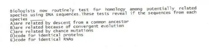 Biologists now routinely test for homology among potentially related species using DNA sequences.These tests reveal if the sequences from each species _____.
A)are related by descent from a common ancestor
B)are related because of convergent evolution
C)are related by chance mutations
D)code for identical proteins
E)code for identical RNAs