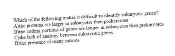 Which of the following makes it difficult to identify eukaryotic genes?
A)the proteins are larger in eukaryotes than prokaryotes
B)the coding portions of genes are longer in eukaryotes than prokaryotes
C)the lack of analogy between eukaryotic genes
D)the presence of many introns