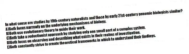 In what sense are studies by 19th-century naturalists and those by early 21st-century genomic biologists similar?
A)Both focus narrowly on the underlying mechanisms of biology.
B)Both use evolutionary theory to guide their work.
C)Both take a reductionist approach by studying only one small part of a complex system.
D)Both focus on observing and describing what exists in their realms of investigation.
E)Both constantly strive to create theoretical frameworks in which to understand their findings.