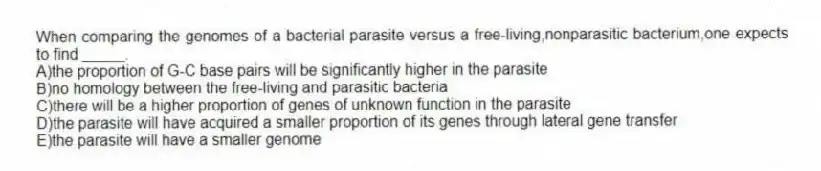 When comparing the genomes of a bacterial parasite versus a free-living,nonparasitic bacterium,one expects to find _____.
A)the proportion of G-C base pairs will be significantly higher in the parasite
B)no homology between the free-living and parasitic bacteria
C)there will be a higher proportion of genes of unknown function in the parasite
D)the parasite will have acquired a smaller proportion of its genes through lateral gene transfer
E)the parasite will have a smaller genome