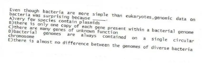Even though bacteria are more simple than eukaryotes,genomic data on bacteria was surprising because _____.
A)very few species contain plasmids
B)there is only one copy of each gene present within a bacterial genome
C)there are many genes of unknown function
D)bacterial genomes are always contained on a single circular chromosome
E)there is almost no difference between the genomes of diverse bacteria
