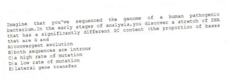 Imagine that you've sequenced the genome of a human pathogenic bacterium.In the early stages of analysis,you discover a stretch of DNA that has a significantly different GC content (the proportion of bases that are G and
A)convergent evolution
B)both sequences are introns
C)a high rate of mutation
D)a low rate of mutation
E)lateral gene transfer
