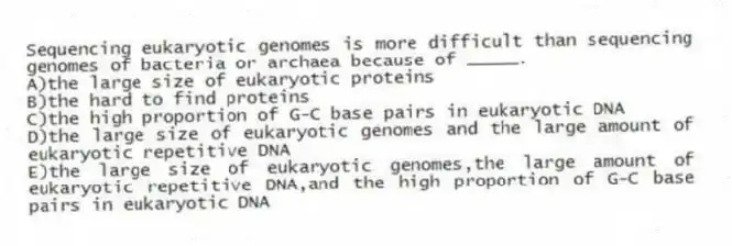 Sequencing eukaryotic genomes is more difficult than sequencing genomes of bacteria or archaea because of _____.
A)the large size of eukaryotic proteins
B)the hard to find proteins
C)the high proportion of G-C base pairs in eukaryotic DNA
D)the large size of eukaryotic genomes and the large amount of eukaryotic repetitive DNA
E)the large size of eukaryotic genomes,the large amount of eukaryotic repetitive DNA,and the high proportion of G-C base pairs in eukaryotic DNA