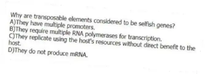 Why are transposable elements considered to be selfish genes?
A)They have multiple promoters.
B)They require multiple RNA polymerases for transcription.
C)They replicate using the host's resources without direct benefit to the host.
D)They do not produce mRNA.
