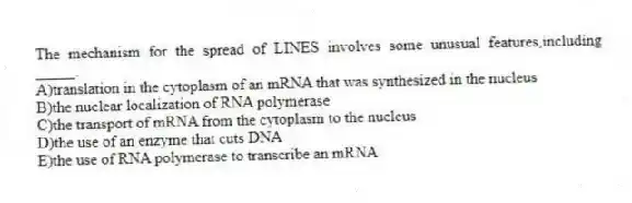 The mechanism for the spread of LINES involves some unusual features,including _____.
A)translation in the cytoplasm of an mRNA that was synthesized in the nucleus
B)the nuclear localization of RNA polymerase
C)the transport of mRNA from the cytoplasm to the nucleus
D)the use of an enzyme that cuts DNA
E)the use of RNA polymerase to transcribe an mRNA