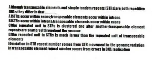 Although transposable elements and simple tandem repeats (STRs)are both repetitive DNAs,they differ in that _____.
A)STRs occur within exons;transposable elements occur within introns
B)STRs occur within introns;transposable elements occur within exons
C)the repeated unit in STRs is clustered one after another;transposable element repeats are scattered throughout the genome
D)the repeated unit in STRs is much larger than the repeated unit of transposable elements
E)variation in STR repeat number comes from STR movement in the genome;variation in transposable element repeat number comes from errors in DNA replication