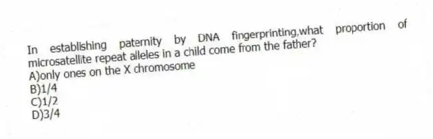 In establishing paternity by DNA fingerprinting,what proportion of microsatellite repeat alleles in a child come from the father?
A)only ones on the X chromosome
B)1/4
C)1/2
D)3/4