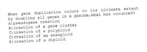 When gene duplication occurs to its ultimate extent by doubling all genes in a genome,what has occurred?
A)pseudogene creation
B)creation of a gene cluster
C)creation of a polyploid
D)creation of an aneuploid
E)creation of a diploid