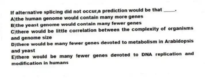 If alternative splicing did not occur,a prediction would be that _____.
A)the human genome would contain many more genes
B)the yeast genome would contain many fewer genes
C)there would be little correlation between the complexity of organisms and genome size
D)there would be many fewer genes devoted to metabolism in Arabidopsis and yeast
E)there would be many fewer genes devoted to DNA replication and modification in humans