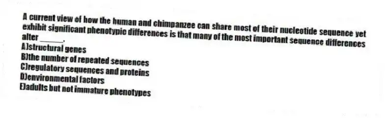A current view of how the human and chimpanzee can share most of their nucleotide sequence yet exhibit significant phenotypic differences is that many of the most important sequence differences alter _____.
A)structural genes
B)the number of repeated sequences
C)regulatory sequences and proteins
D)environmental factors
E)adults but not immature phenotypes
