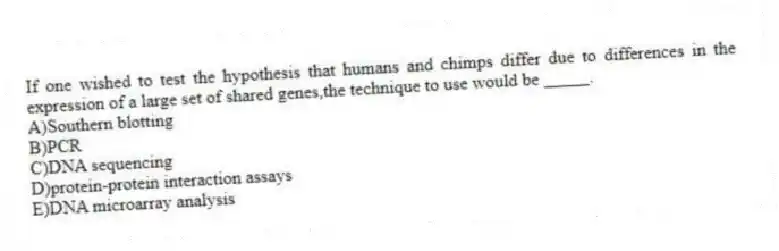If one wished to test the hypothesis that humans and chimps differ due to differences in the expression of a large set of shared genes,the technique to use would be _____.
A)Southern blotting
B)PCR
C)DNA sequencing
D)protein-protein interaction assays
E)DNA microarray analysis