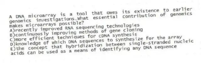 A DNA microarray is a tool that owes its existence to earlier genomics investigations.What essential contribution of genomics makes microarrays possible?
A)recently improved RNA sequencing technologies
B)continuously improving methods of gene cloning
C)more efficient techniques for cDNA synthesis
D)knowledge of which DNA sequences to synthesize for the array
E)the concept that hybridization between single-stranded nucleic acids can be used as a means of identifying any DNA sequence