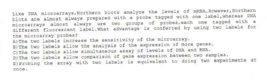 Like DNA microarrays,Northern blots analyze the levels of mRNA.However,Northern blots are almost always prepared with a probe tagged with one label,whereas DNA microarrays almost always use two groups of probes,each one tagged with a different fluorescent label.What advantage is conferred by using two labels for the microarray probes?
A)The two labels increase the sensitivity of the microarray.
B)The two labels allow the analysis of the expression of more genes.
C)The two labels allow simultaneous assay of levels of DNA and RNA.
D)The two labels allow comparison of gene expression between two samples.
E)Probing the array with two labels is equivalent to doing two experiments at once.