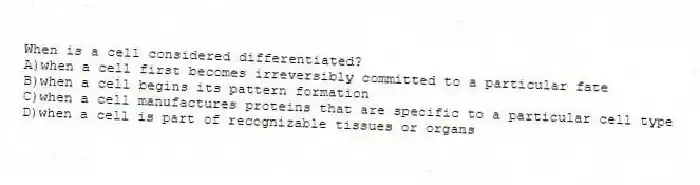 When is a cell considered differentiated?
A)when a cell first becomes irreversibly committed to a particular fate
B)when a cell begins its pattern formation
C)when a cell manufactures proteins that are specific to a particular cell type
D)when a cell is part of recognizable tissues or organs